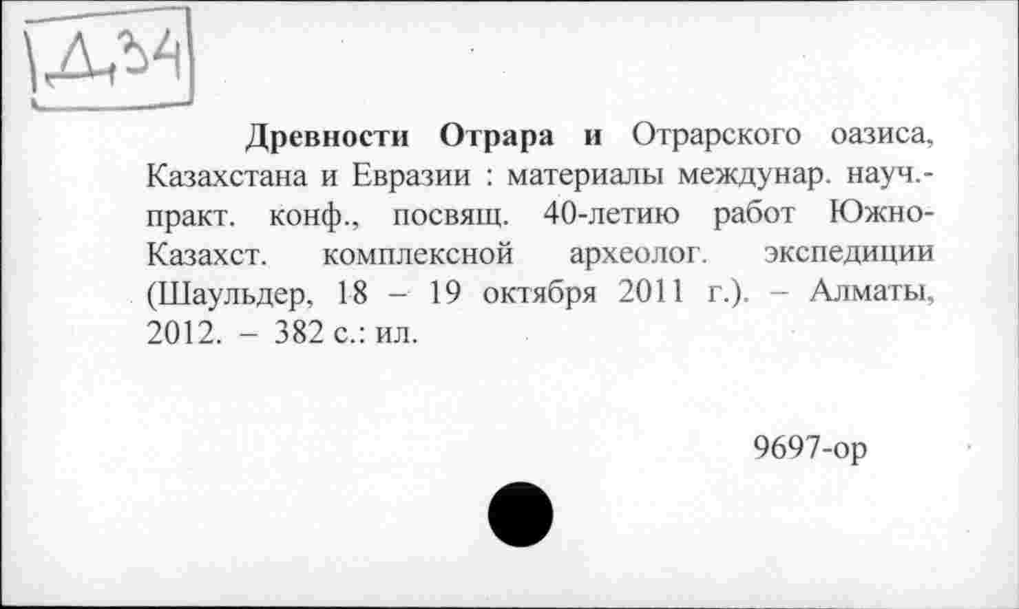 ﻿»_____——
Древности Отрара и Отрарского оазиса, Казахстана и Евразии : материалы междунар. науч,-практ. конф., посвящ. 40-летию работ Южно-Казахст. комплексной археолог. экспедиции (Шаульдер, 18 - 19 октября 2011 г.). — Алматы, 2012. - 382 с.: ил.
9697-ор